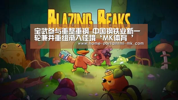 宝武参与重整重钢 中国钢铁业新一轮兼并重组渐入佳境‘MK体育 ’(图1) MK SPORTS官方网站